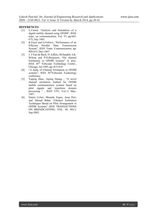 Lokesh Panchal Int. Journal of Engineering Research and Applications www.ijera.com
ISSN : 2248-9622, Vol. 4, Issue 3( Version 6), March 2014, pp.38-41
www.ijera.com 41 | P a g e
REFERENCES
[1] L.Cimini “Analysis and Simulation of a
digital mobile channel using OFDM”, IEEE
trans. on communication, Vol. 33, pp.665-
675, July 1985.
[2] K.Fazel and G.Fettwis, “Performance of an
Efficient Parallel Data Transmission
System”, IEEE Trans. Communication, pp.
805-813, Dec-1967.
[3] J. J Van de Beck, O. Edfors, M.Sandell, S.K.
Wilson and P.O.Borjesson, “On channel
Estimation in OFDM systems” in proc.
IEEE 45th
Vehicular Technology Confer.,
Chicago, Jul-1995, pp.-815-819
[4] “A study of Channel Estimation in OFDM
systems”, IEEE 56th
Vehicular Technology
conference.
[5] Yuping Zhao, Aiping Huang , “A novel
channel estimation method for OFDM
mobile communication systems based on
pilot signals and transform domain
processing ” , IEEE VTC, Vol.-3, May-
1997.
[6] Sinem Coleri, Mustafa Ergen, Anuj Puri,
and Ahmad Bahai “Channel Estimation
Techniques Based on Pilot Arrangement in
OFDM Systems” IEEE TRANSACTIONS
ON BROADCASTING, VOL. 48, NO.3,
Sep-2002.
 