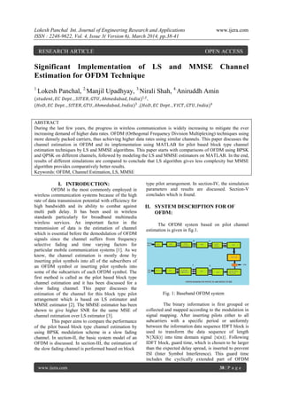 Lokesh Panchal Int. Journal of Engineering Research and Applications www.ijera.com
ISSN : 2248-9622, Vol. 4, Issue 3( Version 6), March 2014, pp.38-41
www.ijera.com 38 | P a g e
Significant Implementation of LS and MMSE Channel
Estimation for OFDM Technique
1.
Lokesh Panchal, 2.
Manjil Upadhyay, 3.
Nirali Shah, 4.
Aniruddh Amin
(𝑠𝑡𝑢𝑑𝑒𝑛𝑡, 𝐸𝐶 𝐷𝑒𝑝𝑡. , 𝑆𝐼𝑇𝐸𝑅, 𝐺𝑇𝑈, 𝐴ℎ𝑚𝑒𝑑𝑎𝑏𝑎𝑑, 𝐼𝑛𝑑𝑖𝑎)1,2
,
(𝐻𝑜𝐷, 𝐸𝐶 𝐷𝑒𝑝𝑡. , 𝑆𝐼𝑇𝐸𝑅, 𝐺𝑇𝑈, 𝐴ℎ𝑚𝑒𝑑𝑎𝑏𝑎𝑑, 𝐼𝑛𝑑𝑖𝑎)3
,(𝐻𝑜𝐷, 𝐸𝐶 𝐷𝑒𝑝𝑡. , 𝑉𝐼𝐶𝑇, 𝐺𝑇𝑈, 𝐼𝑛𝑑𝑖𝑎)4
ABSTRACT
During the last few years, the progress in wireless communication is widely increasing to mitigate the ever
increasing demand of higher data rates. OFDM (Orthogonal Frequency Division Multiplexing) techniques using
more densely packed carriers, thus achieving higher data rates using similar channels. This paper discusses the
channel estimation in OFDM and its implementation using MATLAB for pilot based block type channel
estimation techniques by LS and MMSE algorithms. This paper starts with comparisons of OFDM using BPSK
and QPSK on different channels, followed by modeling the LS and MMSE estimators on MATLAB. In the end,
results of different simulations are compared to conclude that LS algorithm gives less complexity but MMSE
algorithm provides comparatively better results.
Keywords: OFDM, Channel Estimation, LS, MMSE
I. INTRODUCTION:
OFDM is the most commonly employed in
wireless communication systems because of the high
rate of data transmission potential with efficiency for
high bandwidth and its ability to combat against
multi path delay. It has been used in wireless
standards particularly for broadband multimedia
wireless services. An important factor in the
transmission of data is the estimation of channel
which is essential before the demodulation of OFDM
signals since the channel suffers from frequency
selective fading and time varying factors for
particular mobile communication systems [1]. As we
know, the channel estimation is mostly done by
inserting pilot symbols into all of the subscribers of
an OFDM symbol or inserting pilot symbols into
some of the subcarriers of each OFDM symbol. The
first method is called as the pilot based block type
channel estimation and it has been discussed for a
slow fading channel. This paper discusses the
estimation of the channel for this block type pilot
arrangement which is based on LS estimator and
MMSE estimator [2]. The MMSE estimator has been
shown to give higher SNR for the same MSE of
channel estimation over LS estimator [3].
This paper aims to compare the performance
of the pilot based block type channel estimation by
using BPSK modulation scheme in a slow fading
channel. In section-II, the basic system model of an
OFDM is discussed. In section-III, the estimation of
the slow fading channel is performed based on block
type pilot arrangement. In section-IV, the simulation
parameters and results are discussed. Section-V
concludes which is found.
II. SYSTEM DESCRIPTION FOR OF
OFDM:
The OFDM system based on pilot channel
estimation is given in fig.1.
Fig. 1: Baseband OFDM system
The binary information is first grouped or
collected and mapped according to the modulation in
signal mapping. After inserting pilots either to all
subcarriers with a specific period or uniformly
between the information data sequence IDFT block is
used to transform the data sequence of length
N{X(k)} into time domain signal {x(n)}. Following
IDFT block, guard time, which is chosen to be larger
than the expected delay spread, is inserted to prevent
ISI (Inter Symbol Interference). This guard time
includes the cyclically extended part of OFDM
RESEARCH ARTICLE OPEN ACCESS
 