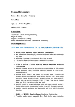 Personal Information: 
Name：Zhou Changhai（Joseph） 
Sex：Male 
Age：42（Born in Aug 1972） 
Phone：13011301730 
Education: 
1991-1995 Dalian Railway University 
Major: Casting 
Degree: Bachelor of Casting 
Minor: Mechanical Process & Manufacture Technology 
Work experience: 
2007- Now: John Deere (Tianjin) Co., Ltd (CEC) 约翰迪尔(天津)有限公司 
 04/2014-now: Manager, China Materials Engineering 
1. Be responsible for managing materials engineer team and metallurgy 
lab team 
2. Continue to provide casting technical support to units 
3. Technical cooperation with global core technology team 
 12/2011- 04/2014 : Senior Casting Material Engineer, Materials 
Engineering 
1. Provide Casting technical support and expert training to JD units in 
China, including Casting material, standards, casting process control, 
castings design, 
2. Quality action support and focus on supplier issue, including big 
quality defects improvement and failure analysis, part level quality 
planning; Trouble shooting of quality problems; NCCA root cause analysis, 
PPAP approve support, including DPAR, PFEMA, Flow charts, Control 
Plan and Work Instruction review and audit. 
3. Provide foundry SPA (Special Process Audit) and qualify potential suppliers, 
including Iron casting process, Steel casting iron and Al Die-casting process. 
4. Casting material application and substitution and ISO, ASTM standards 
transform 
 04/2010— 12/2011: Casting Design Engineer, Engineering 
1. Providing casting expert support to Drive Train design team , including 
 