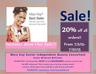 Summer Blow Out Sale!!!
Sale!
20% off all
orders!!
From 7/2/15-
7/20/15
Mary Kay Senior Independent Beauty Consultant
K a yl a M i l d r e d W i l l i a m s
INFORMATION: All web purchases MUST be made REGISTERED customers in order to get
The 20% of discount!!! This is a perfect time to rack up on beauty needs!!!
I do have a full inventory if you would like to order from me personally!!
WEBSITE: marykay.com/kaymildred
 