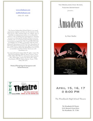 The Woodlands High School
Theatre Department
presents... 
Amadeus 
by Peter Shaffer
April 15, 16, 17 
@ 8:00 PM
The Woodlands High School Theatre
The Woodlands HS Theatre
6101 Research Forest Drive
The Woodlands, TX 77381
The Conroe Independent School District is an equal
opportunity employer and does not discriminate on the
basis of race, color, national origin, sex, religion, age, or
disability in employement matters, in its admissions,
policies, or by excluding from participation in, denying
acccess to, or denying the beneﬁts of district services,
academic and / or vocational and technology programs,
or activities as required by Title VI and Title VII of the
Civil Rights Act of 1964, as amended, Title IX of the
Education Amenments of 1972, the First Amendment of
the United States Constitution, the Age Discrimination
Act of 1975, Section 504 of the Rehabilition Act of 1973,
as amended, and Title II of the Americans with
Disabilities Act.
For more information about Title IX rights, contact the
Title IX Coordinator, 3205 W. Davis, Conroe, Texas,
77304; (936) 709-7700. For information about Section
504 / ADA rights, contact the Setion 504 / ADA
Coordinator, 3205 W. Davis, Conroe, Texas, 77304;
(936) 709-7670.
Produced Through Special Arrangement with
Samuel French, Inc.
www.twhstheatre.com
mail@twhstheatre.com
(936) 273 - 8530
 