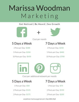 Marissa Woodman
M a r k e t i n g
5 Days a Week
2 Post per Day- $200
5 Posts per Day- $350
10 Posts per Day- $650
7 Days a Week
2 Post per Day- $250
5 Posts per Day- $400
10 Posts per Day- $700
5 Days a Week
1 Post per Day- $50
2 Posts per Day- $125
3 Posts per Day- $175
7 Days a Week
1 Post per Day- $75
2 Posts per Day- $150
3 Posts per Day- $200
+
Cost per additional network per month
Cost per month
woodman.marissa@gmail.com | 650.888.7838
Get Noticed | Be Heard | See Growth
 