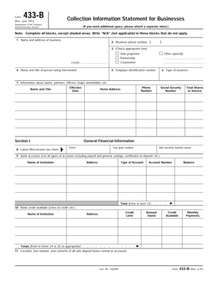 Collection Information Statement for BusinessesForm 433-B(Rev. June 1991)
Department of the Treasury
Internal Revenue Service
Form 433-B (Rev. 6-91)Cat. No. 16649P
ᮣ
Note:
( )
Complete all blocks, except shaded areas. Write “N/A” (not applicable) in those blocks that do not apply.
1 Name and address of business
2 Business phone number
3 (Check appropriate box)
Sole proprietor
Partnership
Corporation
Other (specify)
4 Name and title of person being interviewed 5 Employer identification number 6 Type of business
7 Information about owner, partners, officers, major shareholder, etc.
Name and Title
Effective
Date
Home Address
Phone
Number
Social Security
Number
Total Shares
or Interest
Section I General Financial Information
8 Latest filed income tax return
Form Tax year ended Net income before taxes
9 Bank accounts (List all types of accounts including payroll and general, savings, certificates of deposit, etc.)
Name of Institution Address Type of Account Account Number Balance
Total (Enter in item 17) ᮣ
10 Bank credit available (Lines of credit, etc.)
Name of Institution Address
Credit
Limit
Amount
Owed
Credit
Available
Monthly
Payments
Totals (Enter in items 24 or 25 as appropriate) ᮣ
11 Location, box number, and contents of all safe deposit boxes rented or accessed
(If you need additional space, please attach a separate sheet.)
County
 