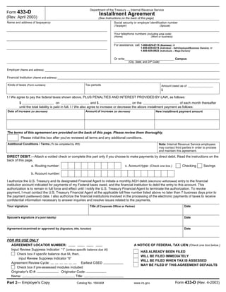 Input Review Suppress Indicator: “1” (unless specific balance due IA)
Check box if specific balance due IA; then,
input Review Suppress Indicator “6”
Agreement Review Cycle: Earliest CSED
Check box if pre-assessed modules included
Originator's ID #: Originator Code:
Name: Title:
The terms of this agreement are provided on the back of this page. Please review them thoroughly.
Please initial this box after you've reviewed all terms and any additional conditions.
Department of the Treasury — Internal Revenue Service
Installment Agreement
(See Instructions on the back of this page)
Name and address of taxpayer(s) Social security or employer identification number
(Taxpayer) (Spouse)
(Home) (Work or business)
Employer (Name and address)
Financial Institution (Name and address)
Kinds of taxes (Form numbers) Amount owed as ofTax periods
$
I / We agree to pay the federal taxes shown above, PLUS PENALTIES AND INTEREST PROVIDED BY LAW, as follows:
on on the of each month thereafterand $$
until the total liability is paid in full. I / We also agree to increase or decrease the above installment payment as follows:
Date of increase (or decrease) Amount of increase (or decrease) New installment payment amount
Additional Conditions / Terms (To be completed by IRS) Note: Internal Revenue Service employees
may contact third parties in order to process
and maintain this agreement.
DIRECT DEBIT.—Attach a voided check or complete this part only if you choose to make payments by direct debit. Read the instructions on the
back of this page.
a. Routing number: c. Account type: (Check one box.) Checking Savings
b. Account number:
Title (if Corporate Officer or Partner) DateYour signature
Spouse's signature (if a joint liability) Date
Agreement examined or approved by (Signature, title, function) Date
Form 433-D
(Rev. April 2003)
Your telephone numbers (including area code)
I authorize the U.S. Treasury and its designated Financial Agent to initiate a monthly ACH debit (electronic withdrawal) entry to the financial
institution account indicated for payments of my Federal taxes owed, and the financial institution to debit the entry to this account. This
authorization is to remain in full force and effect until I notify the U.S. Treasury Financial Agent to terminate the authorization. To revoke
payment, I must contact the U.S. Treasury Financial Agent at the applicable toll free number listed above no later than 7 business days prior to
the payment (settlement) date. I also authorize the financial institutions involved in the processing of the electronic payments of taxes to receive
confidential information necessary to answer inquiries and resolve issues related to the payments.
A NOTICE OF FEDERAL TAX LIEN (Check one box below.)AGREEMENT LOCATOR NUMBER:
HAS ALREADY BEEN FILED
WILL BE FILED IMMEDIATELY
WILL BE FILED WHEN TAX IS ASSESSED
MAY BE FILED IF THIS AGREEMENT DEFAULTS
FOR IRS USE ONLY
Part 2— Employer's Copy Catalog No. 16644M www.irs.gov Form 433-D (Rev. 4-2003)
For assistance, call: 1-800-829-0115 (Business), or
(City, State, and ZIP Code)
CampusOr write:
1-800-829-8374 (Individual – Self-Employed/Business Owners), or
1-800-829-0922 (Individuals – Wage Earners)
 