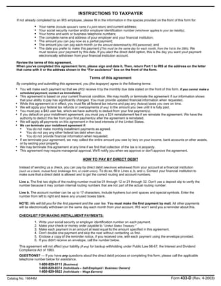 You will make each payment so that we (IRS) receive it by the monthly due date stated on the front of this form. If you cannot make a
scheduled payment, contact us immediately.
This agreement is based on your current financial condition. We may modify or terminate the agreement if our information shows
that your ability to pay has significantly changed. You must provide updated financial information when requested.
While this agreement is in effect, you must file all federal tax returns and pay any (federal) taxes you owe on time.
We will apply your federal tax refunds or overpayments (if any) to the amount you owe until it is fully paid.
You must pay a $43 user fee, which we have authority to deduct from your first payment(s).
If you default on your installment agreement, you must pay a $24 reinstatement fee if we reinstate the agreement. We have the
authority to deduct this fee from your first payment(s) after the agreement is reinstated.
We will apply all payments on this agreement in the best interests of the United States.
We can terminate your installment agreement if:
You do not make monthly installment payments as agreed.
You do not pay any other federal tax debt when due.
You do not provide financial information when requested.
If we terminate your agreement, we may collect the entire amount you owe by levy on your income, bank accounts or other assets,
or by seizing your property.
We may terminate this agreement at any time if we find that collection of the tax is in jeopardy.
This agreement may require managerial approval. We'll notify you when we approve or don't approve the agreement.
INSTRUCTIONS TO TAXPAYER
Review the terms of this agreement.
When you've completed this agreement form, please sign and date it. Then, return Part 1 to IRS at the address on the letter
that came with it or the address shown in the “For assistance” box on the front of the form.
Terms of this agreement
By completing and submitting this agreement, you (the taxpayer) agree to the following terms:
HOW TO PAY BY DIRECT DEBIT
CHECKLIST FOR MAKING INSTALLMENT PAYMENTS:
QUESTIONS? — If you have any questions about the direct debit process or completing this form, please call the applicable
telephone number below for assistance.
Your name (include spouse's name if a joint return) and current address;
Your social security number and/or employer identification number (whichever applies to your tax liability);
Your home and work or business telephone numbers;
The complete name and address of your employer and your financial institution;
The amount you can pay now as a partial payment;
The amount you can pay each month (or the amount determined by IRS personnel); and
The date you prefer to make this payment (This must be the same day for each month, from the 1st to the 28th). We
must receive your payment by this date. If you elect the direct debit option, this is the day you want your payment
electronically withdrawn from your financial institution account.
•
This agreement will not affect your liability (if any) for backup withholding under Public Law 98-67, the Interest and Dividend
Compliance Act of 1983.
Write your social security or employer identification number on each payment.
Make your check or money order payable to “United States Treasury.'”
Make each payment in an amount at least equal to the amount specified in this agreement.
Don't double one payment and skip the next without contacting us first.
Enclose a copy of the reminder notice, if you received one, with each payment using the envelope provided.
If you didn't receive an envelope, call the number below.
Instead of sending us a check, you can pay by direct debit (electronic withdrawal) from your account at a financial institution
(such as a bank, mutual fund, brokerage firm, or credit union). To do so, fill in Lines a, b, and c. Contact your financial institution to
make sure that a direct debit is allowed and to get the correct routing and account numbers.
Line a. The first two digits of the routing number must be 01 through 12 or 21 through 32. Don't use a deposit slip to verify the
number because it may contain internal routing numbers that are not part of the actual routing number.
Line b. The account number can be up to 17 characters. Include hyphens but omit spaces and special symbols. Enter the
number from left to right and leave any unused boxes blank.
NOTE: We will bill you for the first payment and the user fee. You must make the first payment by mail. All other payments
will be electronically withdrawn on the same day each month from your account. IRS won't send you a reminder about this.
Catalog No. 16644M
•
•
•
•
•
•
•
•
•
•
•
•
•
•
•
•
•
•
•
•
1.
2.
3.
4.
5.
6.
1-800-829-0115 (Business)
1-800-829-8374 (Individuals – Self-Employed / Business Owners)
1-800-829-0922 (Individuals – Wage Earners)
Form 433-D (Rev. 4-2003)
If not already completed by an IRS employee, please fill in the information in the spaces provided on the front of this form for:
 
