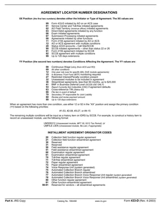 XX Position (the first two numbers) denotes either the Initiator or Type of Agreement. The XX values are:
YY Position (the second two numbers) denotes Conditions Affecting the Agreement. The YY values are:
When an agreement has more than one condition, use either 12 or 92 in the “XX” position and assign the primary condition
(YY) based on the following priorities:
#1-53, #2-08, #3-27, or #4-15
The remaining multiple conditions will be input as a history item on IDRS by SCCB. For example, to construct a history item to
record an unassessed module, use the following format:
UM309312 (Unassessed module, MFT 30, 9312 Tax Period); or
UMFILE LIEN (Unassessed module, file Lien, if appropriate)
INSTALLMENT AGREEMENT ORIGINATOR CODES
Form 433-D initiated by AO on an ACS case
Service Center and Toll-free initiated agreements
AO Field Territory (revenue officer) initiated agreements
Direct Debit agreements initiated by any function
Exam initiated agreements
Submission Processing initiated agreements
Agreements initiated by other functions
Form 2159 agreement initiated by AO or ACS
AO or ACS agreement with multiple conditions
Status 22/24 accounts – Call Site/SCCB
SCCB initiated agreements – other than status 22 or 26
Form 2159 agreement initiated by SCCB
SCCB agreement with multiple conditions
Up to 120 days extensions
Continuous Wage Levy (from ACS and RO)
All other conditions
One year rule (use for specific BAL DUE module agreements)
In Business Trust Fund (IBTF) monitoring required
Restricted Interest/Penalty condition present
Unassessed modules to be included in agreement
Streamlined agreements, less than 60 months, up to $25,000
BMF in Business Deferral Level (SCCB USE ONLY)
Report Currently Not Collectible (CNC) if agreement defaults
Cross-reference TIN (Status 63)
File lien in event of default
Secondary TP responsible for Joint Liability
Review and revise payment amount
Up to 120 days extensions
Collection field function regular agreement
Collection field function streamlined agreement
Reserved
Reserved
Field assistance regular agreement
Field assistance streamlined agreement
Examination regular agreement
Examination streamlined agreement
Toll-free regular agreement
Toll-free streamlined agreement
Paper regular agreement
Paper streamlined agreement
Voice Response Unit (system generated)
Automated Collection Branch regular
Automated Collection Branch streamlined
Automated Collection Branch Voice Response Unit regular (system generated)
Automated Collection Branch Voice Response Unit streamlined (system generated)
Other function regular agreement
Other function-streamlined agreement
Reserved for vendors – all streamlined agreements
AGREEMENT LOCATOR NUMBER DESIGNATIONS
00
01
02
03
06
07
08
11
12
20
90
91
92
99
08
09
12
15
27
32
36
41
53
63
66
70
80
99
20
21
30
31
50
51
60
61
70
71
72
73
74
75
76
77
78
80
81
90-91
Part 4—IRS Copy Catalog No. 16644M www.irs.gov Form 433-D (Rev. 4-2003)
 