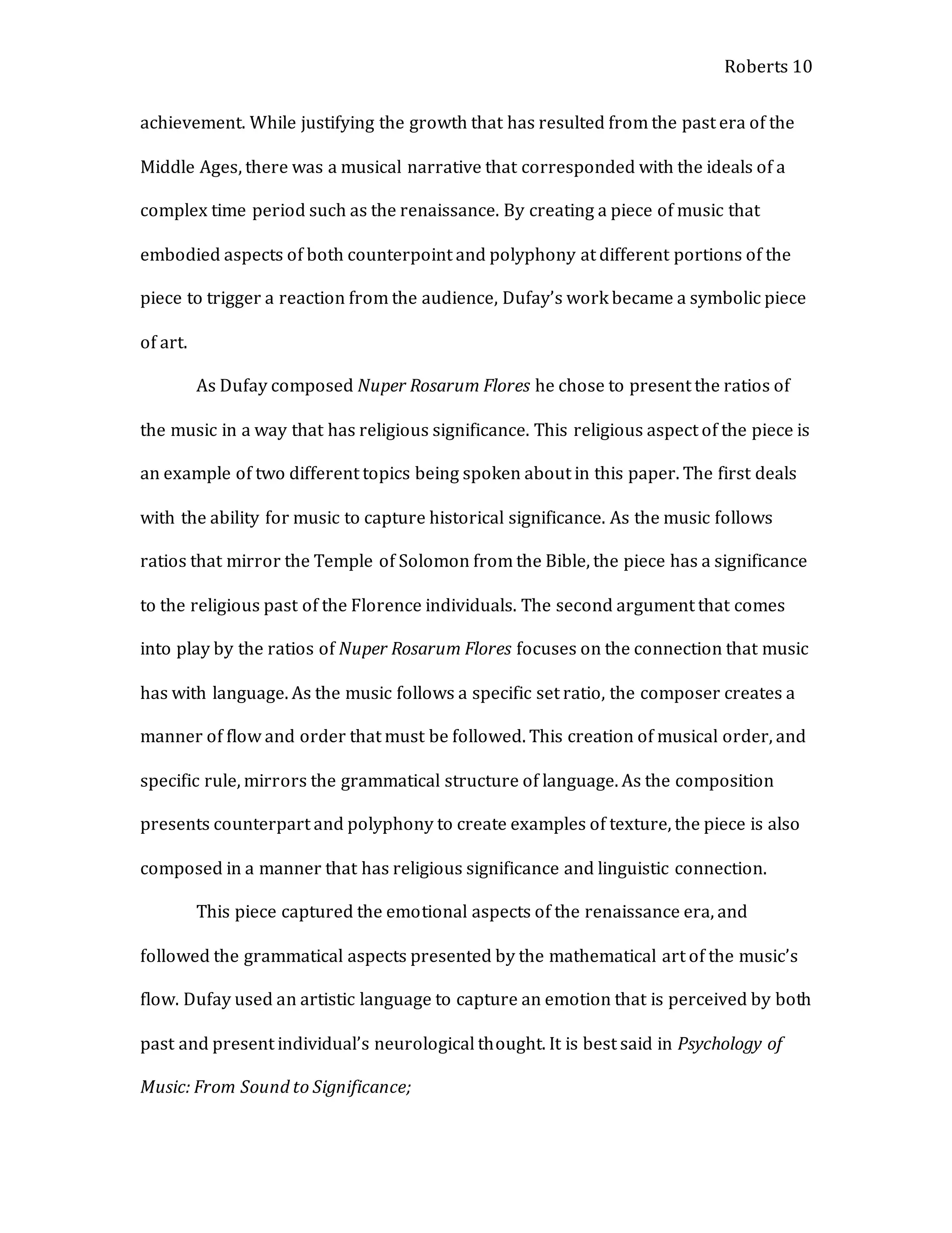 Roberts 10
achievement. While justifying the growth that has resulted from the past era of the
Middle Ages, there was a musical narrative that corresponded with the ideals of a
complex time period such as the renaissance. By creating a piece of music that
embodied aspects of both counterpoint and polyphony at different portions of the
piece to trigger a reaction from the audience, Dufay’s work became a symbolic piece
of art.
As Dufay composed Nuper Rosarum Flores he chose to present the ratios of
the music in a way that has religious significance. This religious aspect of the piece is
an example of two different topics being spoken about in this paper. The first deals
with the ability for music to capture historical significance. As the music follows
ratios that mirror the Temple of Solomon from the Bible, the piece has a significance
to the religious past of the Florence individuals. The second argument that comes
into play by the ratios of Nuper Rosarum Flores focuses on the connection that music
has with language. As the music follows a specific set ratio, the composer creates a
manner of flow and order that must be followed. This creation of musical order, and
specific rule, mirrors the grammatical structure of language. As the composition
presents counterpart and polyphony to create examples of texture, the piece is also
composed in a manner that has religious significance and linguistic connection.
This piece captured the emotional aspects of the renaissance era, and
followed the grammatical aspects presented by the mathematical art of the music’s
flow. Dufay used an artistic language to capture an emotion that is perceived by both
past and present individual’s neurological thought. It is best said in Psychology of
Music: From Sound to Significance;
 