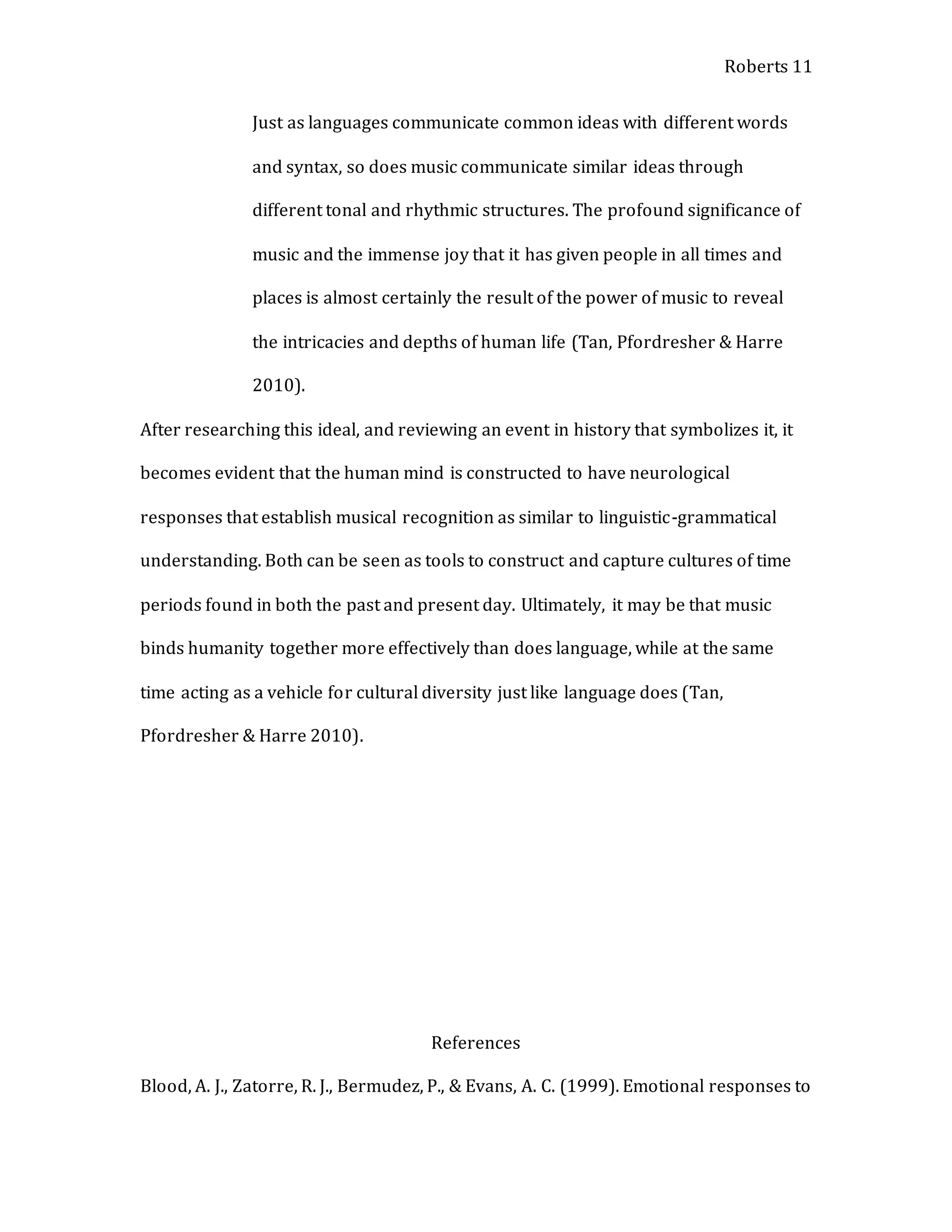 Roberts 11
Just as languages communicate common ideas with different words
and syntax, so does music communicate similar ideas through
different tonal and rhythmic structures. The profound significance of
music and the immense joy that it has given people in all times and
places is almost certainly the result of the power of music to reveal
the intricacies and depths of human life (Tan, Pfordresher & Harre
2010).
After researching this ideal, and reviewing an event in history that symbolizes it, it
becomes evident that the human mind is constructed to have neurological
responses that establish musical recognition as similar to linguistic-grammatical
understanding. Both can be seen as tools to construct and capture cultures of time
periods found in both the past and present day. Ultimately, it may be that music
binds humanity together more effectively than does language, while at the same
time acting as a vehicle for cultural diversity just like language does (Tan,
Pfordresher & Harre 2010).
References
Blood, A. J., Zatorre, R. J., Bermudez, P., & Evans, A. C. (1999). Emotional responses to
 