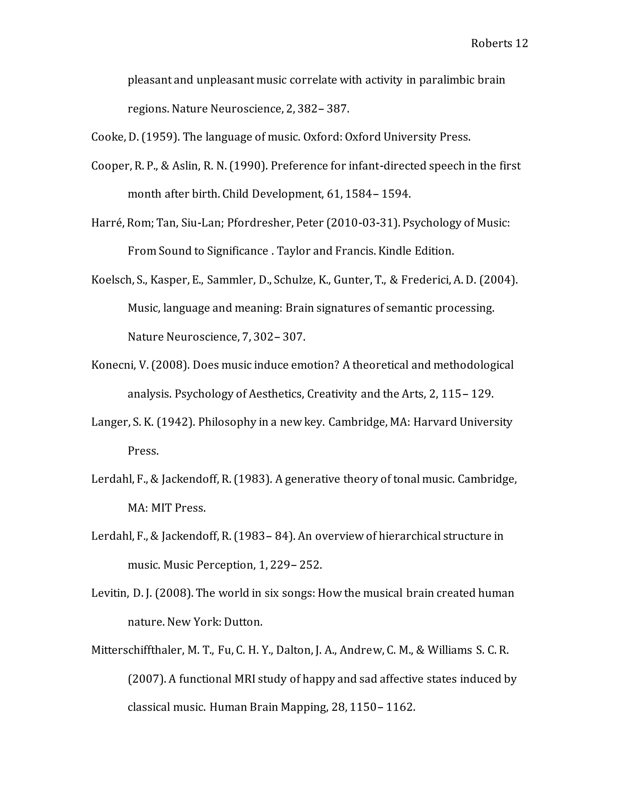 Roberts 12
pleasant and unpleasant music correlate with activity in paralimbic brain
regions. Nature Neuroscience, 2, 382– 387.
Cooke, D. (1959). The language of music. Oxford: Oxford University Press.
Cooper, R. P., & Aslin, R. N. (1990). Preference for infant-directed speech in the first
month after birth. Child Development, 61, 1584– 1594.
Harré, Rom; Tan, Siu-Lan; Pfordresher, Peter (2010-03-31). Psychology of Music:
From Sound to Significance . Taylor and Francis. Kindle Edition.
Koelsch, S., Kasper, E., Sammler, D., Schulze, K., Gunter, T., & Frederici, A. D. (2004).
Music, language and meaning: Brain signatures of semantic processing.
Nature Neuroscience, 7, 302– 307.
Konecni, V. (2008). Does music induce emotion? A theoretical and methodological
analysis. Psychology of Aesthetics, Creativity and the Arts, 2, 115– 129.
Langer, S. K. (1942). Philosophy in a new key. Cambridge, MA: Harvard University
Press.
Lerdahl, F., & Jackendoff, R. (1983). A generative theory of tonal music. Cambridge,
MA: MIT Press.
Lerdahl, F., & Jackendoff, R. (1983– 84). An overview of hierarchical structure in
music. Music Perception, 1, 229– 252.
Levitin, D. J. (2008). The world in six songs: How the musical brain created human
nature. New York: Dutton.
Mitterschiffthaler, M. T., Fu, C. H. Y., Dalton, J. A., Andrew, C. M., & Williams S. C. R.
(2007). A functional MRI study of happy and sad affective states induced by
classical music. Human Brain Mapping, 28, 1150– 1162.
 