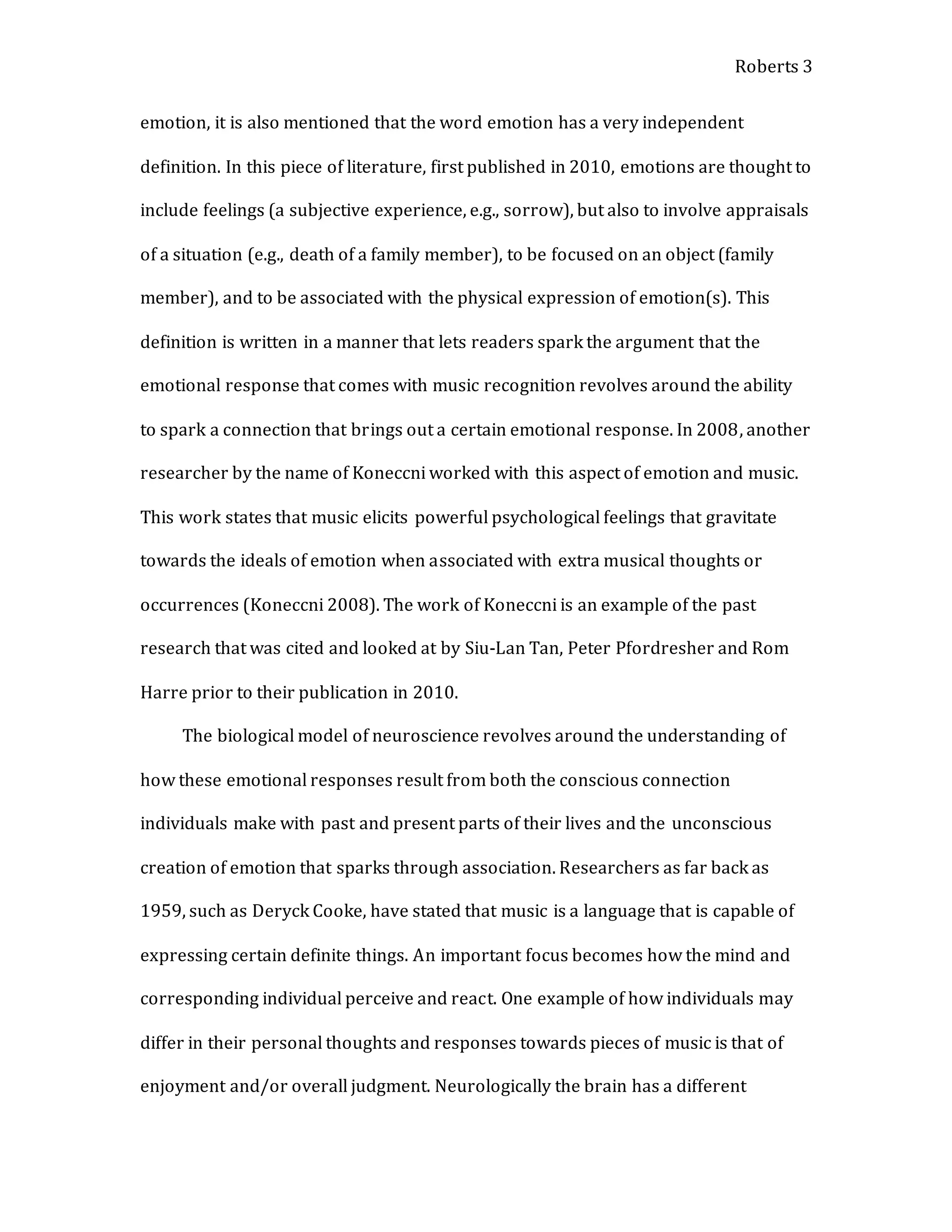 Roberts 3
emotion, it is also mentioned that the word emotion has a very independent
definition. In this piece of literature, first published in 2010, emotions are thought to
include feelings (a subjective experience, e.g., sorrow), but also to involve appraisals
of a situation (e.g., death of a family member), to be focused on an object (family
member), and to be associated with the physical expression of emotion(s). This
definition is written in a manner that lets readers spark the argument that the
emotional response that comes with music recognition revolves around the ability
to spark a connection that brings out a certain emotional response. In 2008, another
researcher by the name of Koneccni worked with this aspect of emotion and music.
This work states that music elicits powerful psychological feelings that gravitate
towards the ideals of emotion when associated with extra musical thoughts or
occurrences (Koneccni 2008). The work of Koneccni is an example of the past
research that was cited and looked at by Siu-Lan Tan, Peter Pfordresher and Rom
Harre prior to their publication in 2010.
The biological model of neuroscience revolves around the understanding of
how these emotional responses result from both the conscious connection
individuals make with past and present parts of their lives and the unconscious
creation of emotion that sparks through association. Researchers as far back as
1959, such as Deryck Cooke, have stated that music is a language that is capable of
expressing certain definite things. An important focus becomes how the mind and
corresponding individual perceive and react. One example of how individuals may
differ in their personal thoughts and responses towards pieces of music is that of
enjoyment and/or overall judgment. Neurologically the brain has a different
 