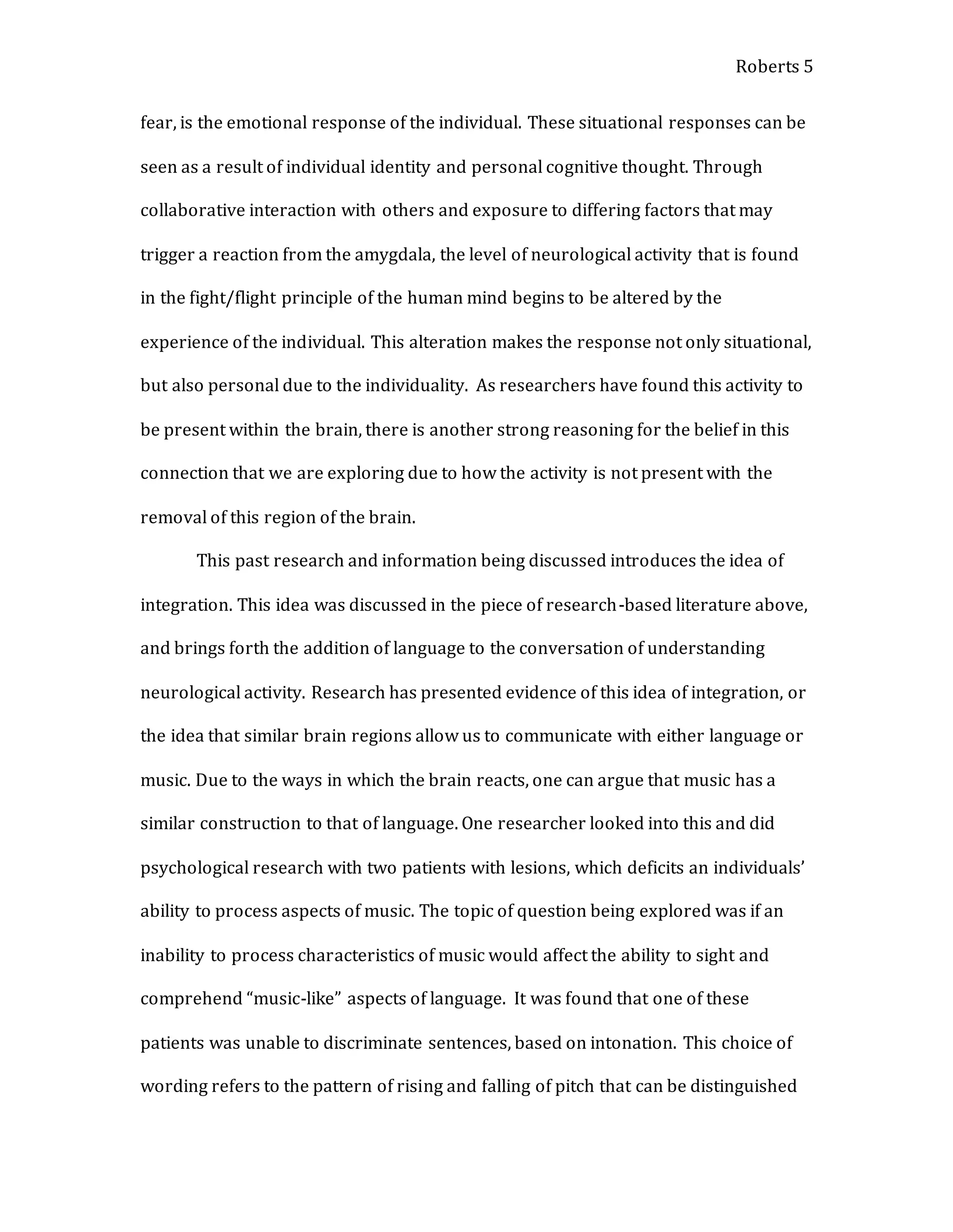 Roberts 5
fear, is the emotional response of the individual. These situational responses can be
seen as a result of individual identity and personal cognitive thought. Through
collaborative interaction with others and exposure to differing factors that may
trigger a reaction from the amygdala, the level of neurological activity that is found
in the fight/flight principle of the human mind begins to be altered by the
experience of the individual. This alteration makes the response not only situational,
but also personal due to the individuality. As researchers have found this activity to
be present within the brain, there is another strong reasoning for the belief in this
connection that we are exploring due to how the activity is not present with the
removal of this region of the brain.
This past research and information being discussed introduces the idea of
integration. This idea was discussed in the piece of research-based literature above,
and brings forth the addition of language to the conversation of understanding
neurological activity. Research has presented evidence of this idea of integration, or
the idea that similar brain regions allow us to communicate with either language or
music. Due to the ways in which the brain reacts, one can argue that music has a
similar construction to that of language. One researcher looked into this and did
psychological research with two patients with lesions, which deficits an individuals’
ability to process aspects of music. The topic of question being explored was if an
inability to process characteristics of music would affect the ability to sight and
comprehend “music-like” aspects of language. It was found that one of these
patients was unable to discriminate sentences, based on intonation. This choice of
wording refers to the pattern of rising and falling of pitch that can be distinguished
 