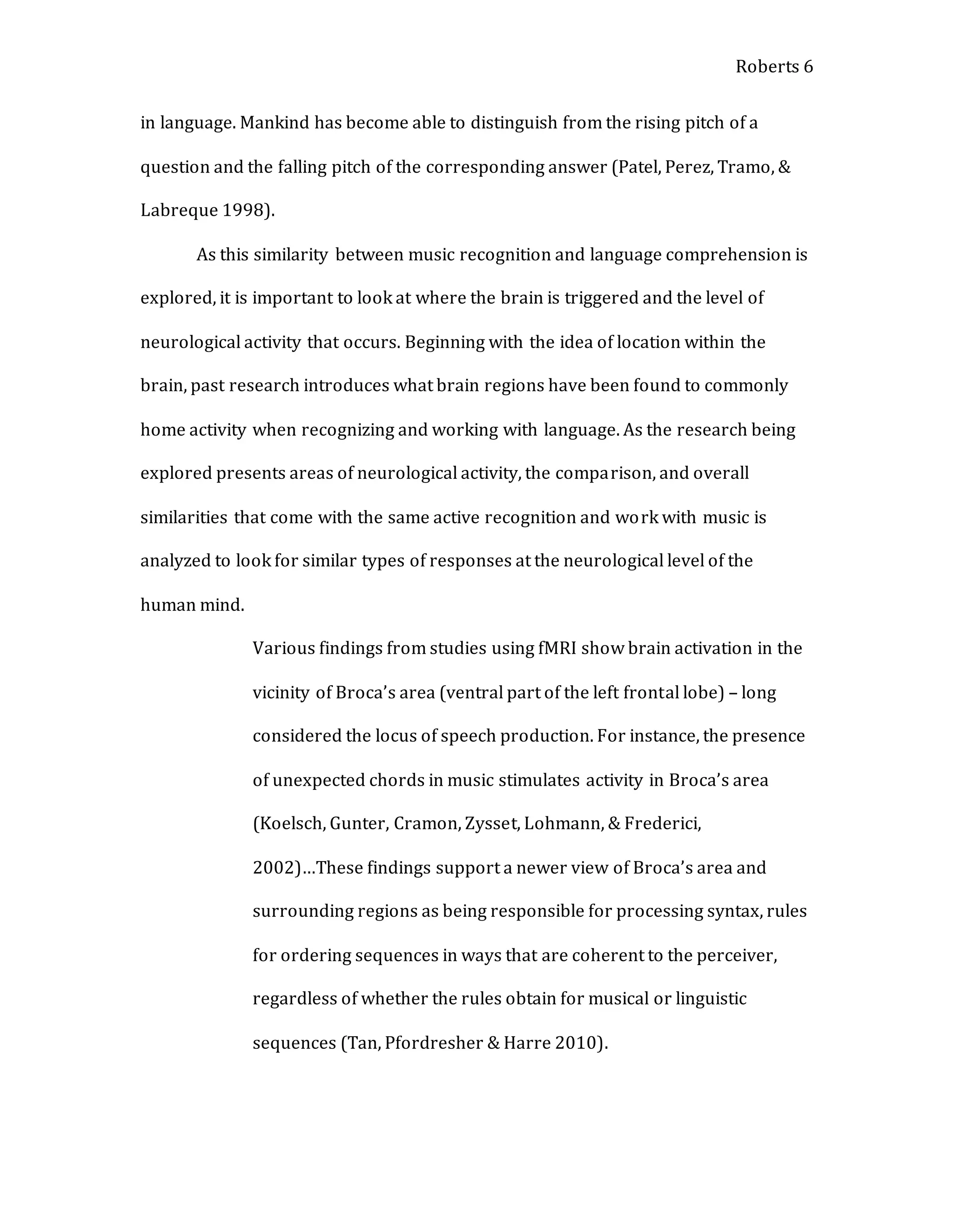 Roberts 6
in language. Mankind has become able to distinguish from the rising pitch of a
question and the falling pitch of the corresponding answer (Patel, Perez, Tramo, &
Labreque 1998).
As this similarity between music recognition and language comprehension is
explored, it is important to look at where the brain is triggered and the level of
neurological activity that occurs. Beginning with the idea of location within the
brain, past research introduces what brain regions have been found to commonly
home activity when recognizing and working with language. As the research being
explored presents areas of neurological activity, the comparison, and overall
similarities that come with the same active recognition and work with music is
analyzed to look for similar types of responses at the neurological level of the
human mind.
Various findings from studies using fMRI show brain activation in the
vicinity of Broca’s area (ventral part of the left frontal lobe) – long
considered the locus of speech production. For instance, the presence
of unexpected chords in music stimulates activity in Broca’s area
(Koelsch, Gunter, Cramon, Zysset, Lohmann, & Frederici,
2002)…These findings support a newer view of Broca’s area and
surrounding regions as being responsible for processing syntax, rules
for ordering sequences in ways that are coherent to the perceiver,
regardless of whether the rules obtain for musical or linguistic
sequences (Tan, Pfordresher & Harre 2010).
 