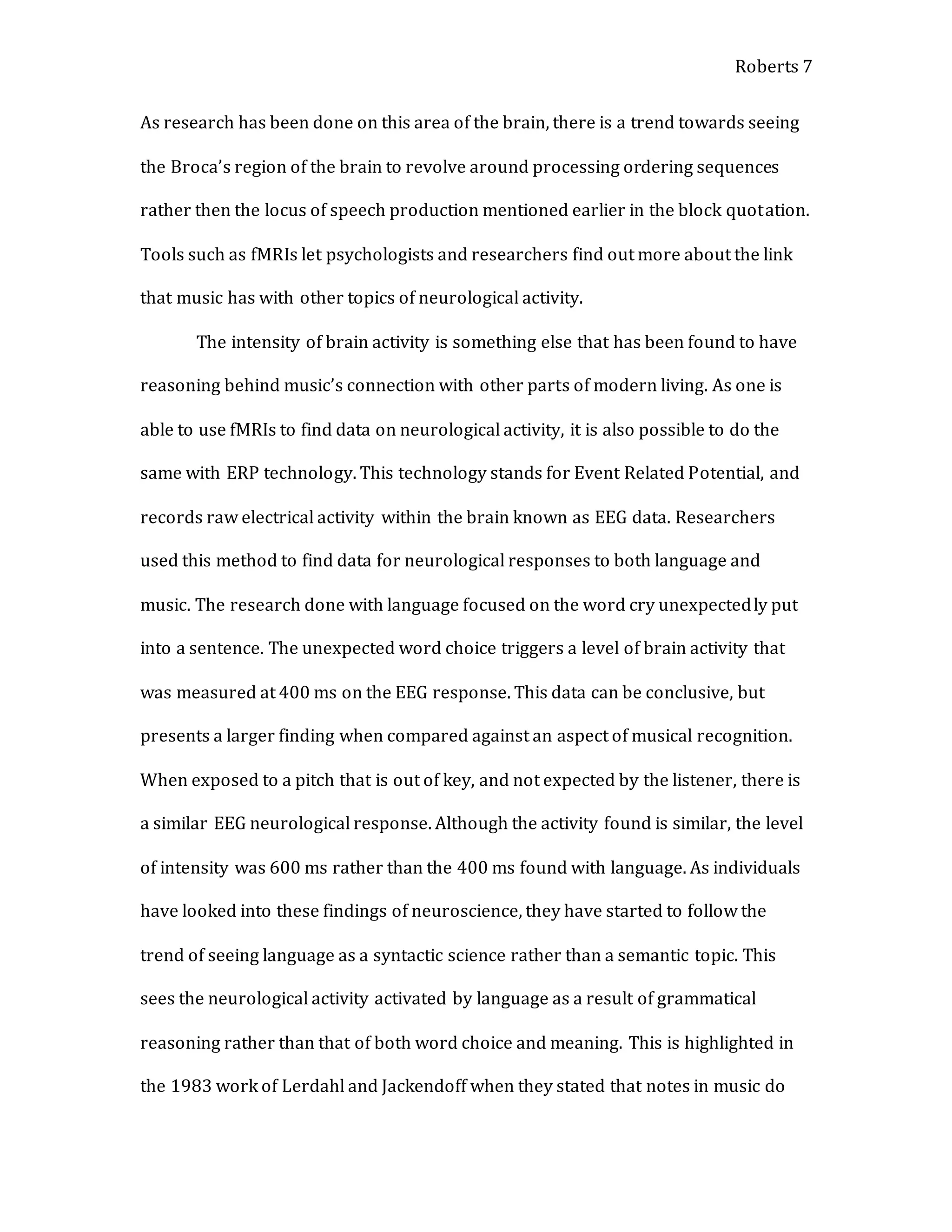 Roberts 7
As research has been done on this area of the brain, there is a trend towards seeing
the Broca’s region of the brain to revolve around processing ordering sequences
rather then the locus of speech production mentioned earlier in the block quotation.
Tools such as fMRIs let psychologists and researchers find out more about the link
that music has with other topics of neurological activity.
The intensity of brain activity is something else that has been found to have
reasoning behind music’s connection with other parts of modern living. As one is
able to use fMRIs to find data on neurological activity, it is also possible to do the
same with ERP technology. This technology stands for Event Related Potential, and
records raw electrical activity within the brain known as EEG data. Researchers
used this method to find data for neurological responses to both language and
music. The research done with language focused on the word cry unexpectedly put
into a sentence. The unexpected word choice triggers a level of brain activity that
was measured at 400 ms on the EEG response. This data can be conclusive, but
presents a larger finding when compared against an aspect of musical recognition.
When exposed to a pitch that is out of key, and not expected by the listener, there is
a similar EEG neurological response. Although the activity found is similar, the level
of intensity was 600 ms rather than the 400 ms found with language. As individuals
have looked into these findings of neuroscience, they have started to follow the
trend of seeing language as a syntactic science rather than a semantic topic. This
sees the neurological activity activated by language as a result of grammatical
reasoning rather than that of both word choice and meaning. This is highlighted in
the 1983 work of Lerdahl and Jackendoff when they stated that notes in music do
 