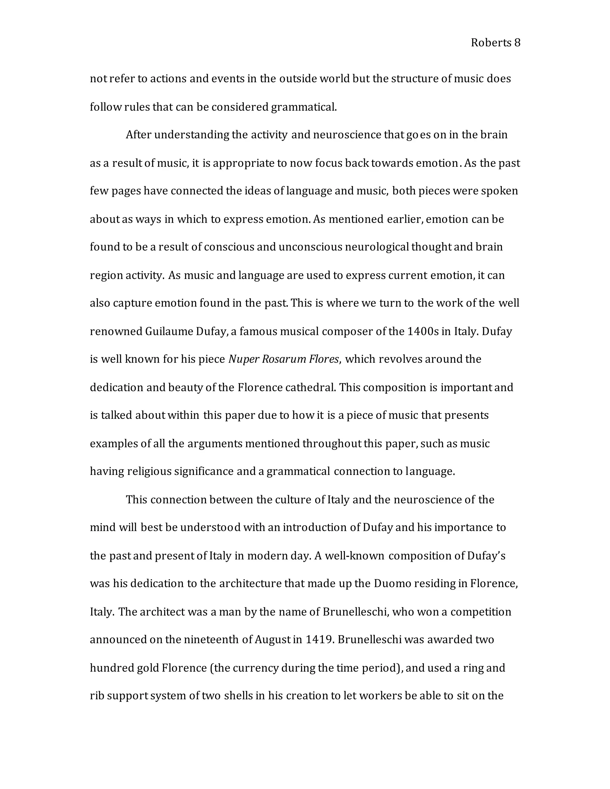 Roberts 8
not refer to actions and events in the outside world but the structure of music does
follow rules that can be considered grammatical.
After understanding the activity and neuroscience that goes on in the brain
as a result of music, it is appropriate to now focus back towards emotion. As the past
few pages have connected the ideas of language and music, both pieces were spoken
about as ways in which to express emotion. As mentioned earlier, emotion can be
found to be a result of conscious and unconscious neurological thought and brain
region activity. As music and language are used to express current emotion, it can
also capture emotion found in the past. This is where we turn to the work of the well
renowned Guilaume Dufay, a famous musical composer of the 1400s in Italy. Dufay
is well known for his piece Nuper Rosarum Flores, which revolves around the
dedication and beauty of the Florence cathedral. This composition is important and
is talked about within this paper due to how it is a piece of music that presents
examples of all the arguments mentioned throughout this paper, such as music
having religious significance and a grammatical connection to language.
This connection between the culture of Italy and the neuroscience of the
mind will best be understood with an introduction of Dufay and his importance to
the past and present of Italy in modern day. A well-known composition of Dufay’s
was his dedication to the architecture that made up the Duomo residing in Florence,
Italy. The architect was a man by the name of Brunelleschi, who won a competition
announced on the nineteenth of August in 1419. Brunelleschi was awarded two
hundred gold Florence (the currency during the time period), and used a ring and
rib support system of two shells in his creation to let workers be able to sit on the
 