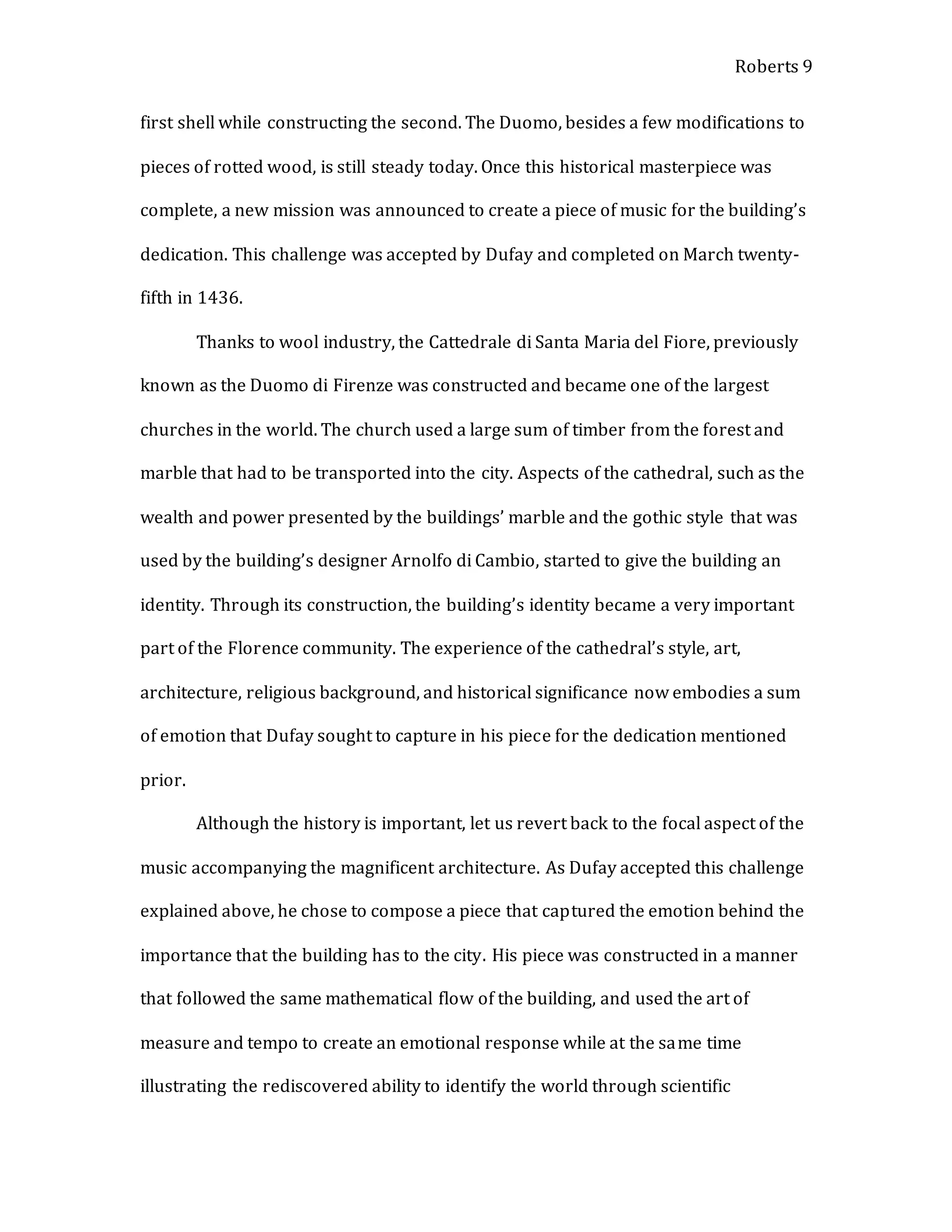 Roberts 9
first shell while constructing the second. The Duomo, besides a few modifications to
pieces of rotted wood, is still steady today. Once this historical masterpiece was
complete, a new mission was announced to create a piece of music for the building’s
dedication. This challenge was accepted by Dufay and completed on March twenty-
fifth in 1436.
Thanks to wool industry, the Cattedrale di Santa Maria del Fiore, previously
known as the Duomo di Firenze was constructed and became one of the largest
churches in the world. The church used a large sum of timber from the forest and
marble that had to be transported into the city. Aspects of the cathedral, such as the
wealth and power presented by the buildings’ marble and the gothic style that was
used by the building’s designer Arnolfo di Cambio, started to give the building an
identity. Through its construction, the building’s identity became a very important
part of the Florence community. The experience of the cathedral’s style, art,
architecture, religious background, and historical significance now embodies a sum
of emotion that Dufay sought to capture in his piece for the dedication mentioned
prior.
Although the history is important, let us revert back to the focal aspect of the
music accompanying the magnificent architecture. As Dufay accepted this challenge
explained above, he chose to compose a piece that captured the emotion behind the
importance that the building has to the city. His piece was constructed in a manner
that followed the same mathematical flow of the building, and used the art of
measure and tempo to create an emotional response while at the same time
illustrating the rediscovered ability to identify the world through scientific
 