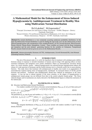 International Refereed Journal of Engineering and Science (IRJES)
ISSN (Online) 2319-183X, (Print) 2319-1821
Volume 4, Issue 3 (March 2015), PP.51-58
www.irjes.com 51 | Page
A Mathematical Model for the Enhancement of Stress Induced
Hypoglycaemia by Andtidepressant Treatment in Healthy Men
using Multivariate Normal Distribution
Dr.S.Lakshmi1
, M.Goperundevi2
1
Principal, Government Arts and Science College, Peravurani – 614804, Thanjavur – District,
Tamilnadu, South India
2
Research Scholar, P.G and Research Department of Mathematics, K.N. Govt. Arts College for
Women (Autonomous), Thanjavur – 613 007, Tamilnadu, South India
Abstract:The normal distribution is a very commonly occurring continuous probability distribution. In this
paper the Multivariate Normal distribution is used for finding the mgf of the curve for the enhancement of stress
induced Hypoglycaemia with consideration of the variablesProlactin, ACTH, Growth Hormone, Blood Pressure,
Plasma Glucose, Plasma Renin, Epinephrine, Cortisol. These variables are treated with the drugs (citalopram
and tianeptine) and the joint moment generating function for the variables in Citalopram, Tianeptineand
Placebo casesare found out and are given as curves in the Mathematical Results.
Keywords: Adrenocorticotrophic Hormone (ACTH), Antidepressants, Growth Hormone(GH), Joint Moment
Generating Function, Prolactin.
I. INTRODUCTION
The aim of the present study is to verify the hypothesis that (i) treatment with antidepressants inhibits
hormone release in response to stressful stimulation in humans and (ii) drugs with opposing effects on brain
serotonin (citalopram and tianeptine) exert similar modulatory effects on neuroendocrine activation during
stress. As a stress stimulus, insulin – induced hypoglycaemia was selected because hypoglycaemia induces the
release of a wide spectrum of hormones and the insulin tolerance test is a clinically useful one to assess pituitary
function. This study shows that treatment with antidepressants in healthy men results in an augmentation of
neuroendocrine response during stress of hypoglycaemia, manifested by increased release of ACTH, growth
hormone and prolactin. Treatment with antidepressants should have induced an attenuation of the stress
response. It was not due to altered intensity of the stress stimulus, as the degree of hypoglycaemia in
antidepressant treated groups was not different from that in the control, placebo treated group. The Stress
induced changes and its mechanisms are clearly showed in /the Mathematical figures to obtain the conclusion of
the medical part.
II. MATHEMATICAL MODEL
2.1 Bivariate And Multivariate Normal Distribution:
Two random variables (X,Y) have a bivariate normal distribution 𝑁(𝜇1, 𝜇2, 𝜍1
2
, 𝜍2
2
, 𝜌) if their joint p.d.f
is 𝑓𝑋,𝑌 𝑥, 𝑦 =
1
2𝜋𝜍1 𝜍2 1−𝜌2
𝑒
−1
2 1−𝜌2
𝑥−𝜇 1
𝜍1
2
−2𝜌
𝑥−𝜇 1
𝜍1
𝑦−𝜇 2
𝜍2
+
𝑦−𝜇 2
𝜍2
2
; (2.1.1)
for all x ,y [6, 9].
The parameters 𝜇1, 𝜇2 may be any real numbers, 𝜍1 > 0, 𝜍2 > 0 ,−1 ≤ 𝜌 ≤ 1. It is convenient to rewrite (2.1.1)
in the form 𝑓𝑋,𝑌 𝑥, 𝑦 = 𝑐𝑒
−1
2
𝑄(𝑥,𝑦)
, where c =
1
2𝜋𝜍1 𝜍2 1−𝜌2
𝑎𝑛𝑑
𝑄 = 1 − 𝜌2 −1 𝑥−𝜇1
𝜍1
2
− 2𝜌
𝑥−𝜇1
𝜍1
𝑦−𝜇2
𝜍2
+
𝑦−𝜇2
𝜍2
2
; (2.1.2)
Statement:
The marginal distributions of 𝑁(𝜇1, 𝜇2, 𝜍1
2
, 𝜍2
2
, 𝜌) are normal with random variables X and Y having
density functions
𝑓𝑋 𝑥 =
1
2𝜋𝜍1
𝑒
−
(𝑥−𝜇 1)2
2𝜍1
2
, 𝑓𝑌 𝑦 =
1
2𝜋𝜍2
𝑒
−
(𝑦−𝜇 2)2
2𝜍2
2
Proof:
The expression for Q(x,y) can be rearranged as follows:
𝑄 =
1
1−𝜌2
𝑥−𝜇1
𝜍1
− 𝜌
𝑦−𝜇2
𝜍2
2
+ 1 − 𝜌2 𝑦−𝜇2
𝜍2
2
 