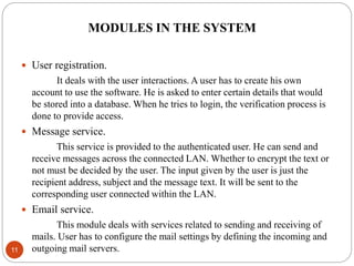 MODULES IN THE SYSTEM
11
 User registration.
It deals with the user interactions. A user has to create his own
account to use the software. He is asked to enter certain details that would
be stored into a database. When he tries to login, the verification process is
done to provide access.
 Message service.
This service is provided to the authenticated user. He can send and
receive messages across the connected LAN. Whether to encrypt the text or
not must be decided by the user. The input given by the user is just the
recipient address, subject and the message text. It will be sent to the
corresponding user connected within the LAN.
 Email service.
This module deals with services related to sending and receiving of
mails. User has to configure the mail settings by defining the incoming and
outgoing mail servers.
 