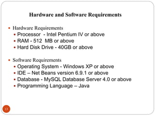 Hardware and Software Requirements
13
 Hardware Requirements
 Processor - Intel Pentium IV or above
 RAM - 512 MB or above
 Hard Disk Drive - 40GB or above
 Software Requirements
 Operating System - Windows XP or above
 IDE – Net Beans version 6.9.1 or above
 Database - MySQL Database Server 4.0 or above
 Programming Language – Java
 
