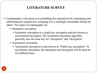 3
 Cryptography is the process of scrambling the original text by rearranging and
substituting the original text, arranging it in a seemingly unreadable format for
others. Two types of cryptography are:
 Symmetric encryption
 Symmetric encryption is a single key encryption and also known as
conventional encryption. The symmetric encryption algorithm
generally uses the same key for “encryption” and “decryption”.
 Asymmetric encryption
 Asymmetric encryption is also known as “Public key encryption”. In
asymmetric encryption, the encryption and decryption will be done by
two different keys.
LITERATURE SURVEY
 