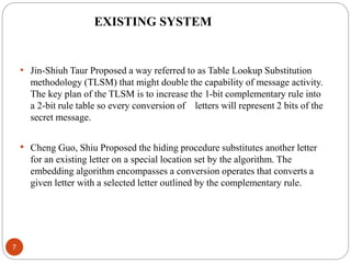 7
• Jin-Shiuh Taur Proposed a way referred to as Table Lookup Substitution
methodology (TLSM) that might double the capability of message activity.
The key plan of the TLSM is to increase the 1-bit complementary rule into
a 2-bit rule table so every conversion of letters will represent 2 bits of the
secret message.
• Cheng Guo, Shiu Proposed the hiding procedure substitutes another letter
for an existing letter on a special location set by the algorithm. The
embedding algorithm encompasses a conversion operates that converts a
given letter with a selected letter outlined by the complementary rule.
EXISTING SYSTEM
 