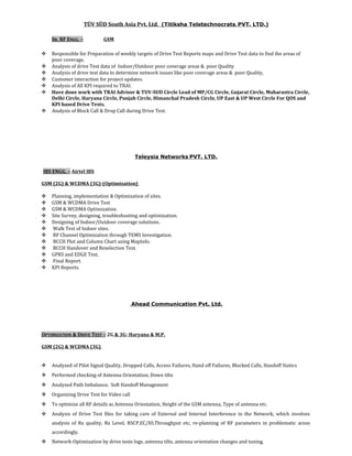 TÜV SÜD South Asia Pvt. Ltd. (Titiksha Teletechnocrats. PVT. LTD.)
SR. RF ENGG. – GSM
 Responsible for Preparation of weekly targets of Drive Test Reports maps and Drive Test data to find the areas of
poor coverage,
 Analysis of drive Test data of Indoor/Outdoor poor coverage areas & poor Quality
 Analysis of drive test data to determine network issues like poor coverage areas & poor Quality,
 Customer interaction for project updates.
 Analysis of All KPI required to TRAI.
 Have done work with TRAI Advisor & TUV-SUD Circle Lead of MP/CG Circle, Gujarat Circle, Maharastra Circle,
Delhi Circle, Haryana Circle, Punjab Circle, Himanchal Pradesh Circle, UP East & UP West Circle For QOS and
KPI based Drive Tests.
 Analysis of Block Call & Drop Call during Drive Test.
Teleysia Networks PVT. LTD.
IBS ENGG. – Airtel IBS
GSM (2G) & WCDMA (3G)-(Optimization)
 Planning, implementation & Optimization of sites.
 GSM & WCDMA Drive Test
 GSM & WCDMA Optimization.
 Site Survey, designing, troubleshooting and optimization.
 Designing of Indoor/Outdoor coverage solutions.
 Walk Test of Indoor sites.
 RF Channel Optimization through TEMS Investigation.
 BCCH Plot and Column Chart using MapInfo.
 BCCH Handover and Reselection Test.
 GPRS and EDGE Test.
 Final Report.
 KPI Reports.
Ahead Communication Pvt. Ltd.
OPTIMIZATION & DRIVE TEST – 2G & 3G- Haryana & M.P.
GSM (2G) & WCDMA (3G)
 Analyzed of Pilot Signal Quality, Dropped Calls, Access Failures, Hand off Failures, Blocked Calls, Handoff Statics
 Performed checking of Antenna Orientation, Down tilts
 Analyzed Path Imbalance, Soft Handoff Management
 Organizing Drive Test for Video call
 To optimize all RF details as Antenna Orientation, Height of the GSM antenna, Type of antenna etc.
 Analysis of Drive Test files for taking care of External and Internal Interference in the Network, which involves
analysis of Rx quality, Rx Level, RSCP,EC/IO,Throughput etc, re-planning of RF parameters in problematic areas
accordingly.
 Network-Optimization by drive tests logs, antenna tilts, antenna orientation changes and tuning.
 