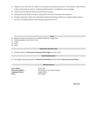  Analysis of Drive Test files for taking care of External and Internal Interference in the Network, which involves
analysis of Rx quality, Rx Level etc, re-planning of RF parameters in problematic areas accordingly.
 Channel (C/I) and Adjacent channel (C/A) Interference analysis.
 Analyzing the predicted RF coverage by using software tools after entering the site parameters.
 Handling optimization of New sites and handled problems like Call drop, interference, handover failure, handover
reversion, in-building problem, antenna tilting, competitive Drive Test.
TTOOLSOOLS
 MapInfo Professional 11.05,9.5, 8.5, 7.0, MIPT2G, MIPT3G, Google Erath
 Tems Investigation 10.0.5, 8.0.3, 13.0.2
 X-Call
 Nemo
 Actix
EEDUCATIONALDUCATIONAL QQUALIFICATIONSUALIFICATIONS
 Bachelors Degree in Electronics & Communication Engg from F.I.E.T. (U.P.)
CCOMPUTEROMPUTER PPROFICIENCYROFICIENCY
 Knowledge of Operating systems as Windows-XP, Windows-7 & MS-OFFICE (Word, Excel, PowerPoint).
PPERSONALERSONAL DDETAILSETAILS
Date of Birth: - 02-05-1989
Permanent Address: - Vill. Ghosipura, Post-Patwai, Rampur
Languages Known: - English, Hindi
Place: - Delhi (NCR)
Ashraf Ali
 