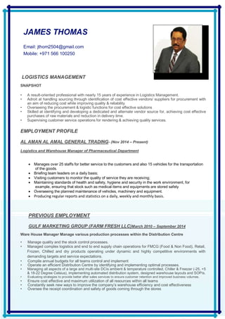 JAMES THOMAS
Email: jthom2504@gmail.com
Mobile: +971 566 100250
LOGISTICS MANAGEMENT
SNAPSHOT
• A result-oriented professional with nearly 15 years of experience in Logistics Management.
• Adroit at handling sourcing through identification of cost effective vendors/ suppliers for procurement with
an aim of reducing cost while improving quality & reliability.
• Overseeing the procurement & logistic functions for cost effective solutions
• Skilled at identifying and developing a dedicated and alternate vendor source for, achieving cost effective
purchases of raw materials and reduction in delivery time.
• Supervising customer service operations for rendering & achieving quality services.
EMPLOYMENT PROFILE
AL AMAN AL AMAL GENERAL TRADING- (Nov 2014 – Present)
Logistics and Warehouse Manager of Pharmaceutical Department
 Manages over 25 staffs for better service to the customers and also 15 vehicles for the transportation
of the goods.
 Briefing team leaders on a daily basis;
 Visiting customers to monitor the quality of service they are receiving;
 Maintaining standards of health and safety, hygiene and security in the work environment, for
example, ensuring that stock such as medical items and equipments are stored safely
 Overseeing the planned maintenance of vehicles, machinery and equipment.
 Producing regular reports and statistics on a daily, weekly and monthly basis.
PREVIOUS EMPLOYMENT
GULF MARKETING GROUP (FARM FRESH LLC)March 2010 – September 2014
Ware House Manager Manage various production processes within the Distribution Centre
• Manage quality and the stock control processes.
• Managed complex logistics and end to end supply chain operations for FMCG (Food & Non Food), Retail,
Frozen, Chilled and dry products operating under dynamic and highly competitive environments with
demanding targets and service expectations.
• Compile annual budgets for all teams control and implement
• Operate an efficient Distribution Centre by identifying and implementing optimal processes.
• Managing all aspects of a large and multi-site DCís ambient & temperature controlled, Chiller & Freezer (-25, +5
& 18-22 Degree Celsius), implementing automated distribution system, designed warehouse layouts and SOPís.
• Evaluating strategies to provide better after sales services to ensure customer retention and improved business volumes.
• Ensure cost effective and maximum utilization of all resources within all teams
• Constantly seek new ways to improve the company’s warehouse efficiency and cost effectiveness
• Oversee the receipt coordination and safety of goods coming through the stores
 