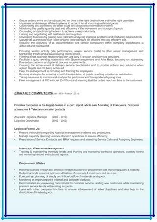 • Ensure orders arrive and are dispatched on time to the right destinations and in the right quantities
• Implement and manage efficient systems to account for all incoming materials/goods
• Coordinating and controlling the order cycle and associated information systems
• Monitoring the quality quantity cost and efficiency of the movement and storage of goods
• Counseling and motivating the team to achieve more productivity.
• Liaising and negotiating with customers and suppliers
• Developing business by gaining new contracts analyzing logistical problems and producing new solutions
• Manage all Warehouse staff (team around 160) to ensure an efficient and cost effective site.
• Ensuring the accuracy of all documentation and vendor compliancy within company expectations is
achieved and maintained.
• Providing weekly activity (site performance, wages, service costs) to other senior management and
highlighting trends and areas requiring improvement.
• Forming direct business relationships with 3rd party Transport and Services providers.
• Facilitate a good working relationship with Store management and Area Reps, focusing on addressing
Day-to-day concerns and general process improvements.
• Ensuring the achievement of delivery service benchmarks and to provide actions and solutions when
agreed targets are not being achieved
• Help the management in recruiting and training the employees.
• Devising strategies for ensuring smooth transportation of goods resulting in customer satisfaction.
• Taking measures to monitor and analyze the performance of transporters/shipping lines
• Fleet management of 100 vehicles (3–10ton) and ensuring that the orders reach on time to the customers.
EMIRATES COMPUTERS (Jan 1993 – March -2010)
Emirates Computers is the largest dealers in export, import, whole sale & retailing of Computers, Computer
accessories & Telecommunication products
Assistant Logistics Manager (2003 – 2010)
Logistics Coordinator (1993 – 2003)
Logistics Follow Up:
• Prepare instructions regarding logistics management systems and procedures,
• Manage capacity planning; oversee dispatch operations to ensure efficiency.
• Preparation of Service Contracts and RMA requests and attending Service Calls and Assigning Engineers.
Inventory / Warehouse Management
• Tracking & maintaining inventory levels and Planning and monitoring warehouse operations, inventory control
and monitoring inbound and outbound logistics.
Procurement &Sales
• Handling sourcing through cost effective vendors/suppliers for procurement and improving quality & reliability.
• Budgeting funds ensuring optimum utilization of materials & maximum cost savings.
• Forecasting / planning of supply and inflow/outflow of materials and goods.
• Monitoring of import/export of internal and 3rd party products.
• Demonstrated an unwavering commitment to customer service, adding new customers while maintaining
premium service levels with existing accounts.
• Liaise with other company functions to ensure achievement of sales objectives and also help in the
distribution of finished goods.
 