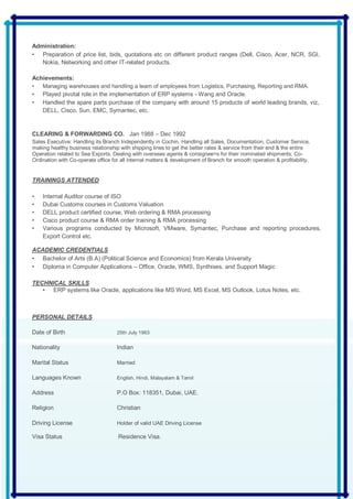 Administration:
• Preparation of price list, bids, quotations etc on different product ranges (Dell, Cisco, Acer, NCR, SGI,
Nokia, Networking and other IT-related products.
Achievements:
• Managing warehouses and handling a team of employees from Logistics, Purchasing, Reporting and RMA.
• Played pivotal role in the implementation of ERP systems - Wang and Oracle.
• Handled the spare parts purchase of the company with around 15 products of world leading brands, viz,
DELL, Cisco, Sun, EMC, Symantec, etc.
CLEARING & FORWARDING CO. Jan 1988 – Dec 1992
Sales Executive: Handling its Branch Independently in Cochin. Handling all Sales, Documentation, Customer Service,
making healthy business relationship with shipping lines to get the better rates & service from their end & the entire
Operation related to Sea Exports. Dealing with overseas agents & consignee>s for their nominated shipments. Co-
Ordination with Co-operate office for all internal matters & development of Branch for smooth operation & profitability.
TRAININGS ATTENDED
• Internal Auditor course of ISO
• Dubai Customs courses in Customs Valuation
• DELL product certified course, Web ordering & RMA processing
• Cisco product course & RMA order training & RMA processing
• Various programs conducted by Microsoft, VMware, Symantec, Purchase and reporting procedures,
Export Control etc.
ACADEMIC CREDENTIALS
• Bachelor of Arts (B.A) (Political Science and Economics) from Kerala University
• Diploma in Computer Applications – Office, Oracle, WMS, Synthises, and Support Magic
TECHNICAL SKILLS
• ERP systems like Oracle, applications like MS Word, MS Excel, MS Outlook, Lotus Notes, etc.
PERSONAL DETAILS
Date of Birth 25th July 1963
Nationality Indian
Marital Status Married
Languages Known English, Hindi, Malayalam & Tamil
Address P.O Box: 118351, Dubai, UAE.
Religion Christian
Driving License Holder of valid UAE Driving License
Visa Status Residence Visa.
 