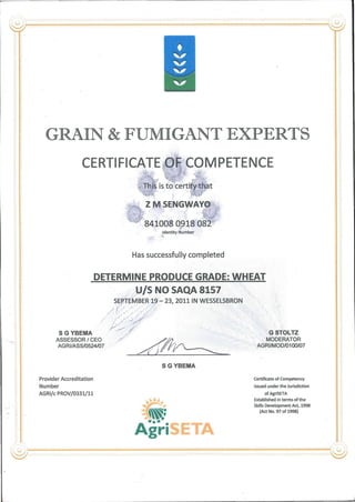 GRAIN & FUMIGANT EXPERT
CERTIFICATE OF COMPETENCE
This is to certify that
i -
Z M SENGWAYO
Of V.J"
841008 0918 082
Identity Number
Has successfully complétée!
DETERMINE PRODUCE GRADE: WHEAT
U/S NO SAQA 8157
SEPTEMBER 19 - 23, 2011 IN WESSELSBRON
/ j(:' '
XI P.
S G YBEMA
ASSESSOR / CEO
AGRI/ASS/0524/07
G STOLTZ
MODERATOR
AGRI/MOD/0100/07
S G YBEMA
Provider Accréditation
Number
AGRI/c PROV/0331/11
viiiy
• m*
Agri
Certificate of Competency
Issued underthe Jurisdiction
of AgriSETA
Established in terms of the
Skills Development Act, 1998
(Act No. 97 of 1998)
 