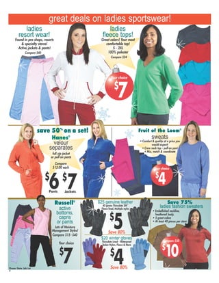 Russell®
active
bottoms,
capris
or pants
Lots of Moisture
Management Styles!
great deals on ladies sportswear!
Ocean State Job Lot
#
Hanes®
velour
separates
full zip jacket
or pull-on pants
Compare
$13.00 each
$
7Jackets
$
6Pants
Save 75%
Compare $40
save 50%
on a set!
ladies fashion sweaters
Fruit of the Loom®
sweats
• Comfort & quality at a price you
would expect!
• Crew neck top - pull-on pant
• Mix, match & coordinate
Compare $15- $40
$25 genuine leather
40 grams Thinsulate 3M™
Fleece lined, Multiple styles
$
5
$20 winter gloves
Thinsulate Lined - Waterproof
Taslon Nylon, Fleece & More
$
4
$
10
Compare $50
• Embellished neckline,
heathered body,
• 5 great colors
• At least 40 pieces per store
$
7
Your choice
Save 80%
Save 80%
ladies
resort wear!
Found in pro shops, resorts
& specialty stores!
Active jackets & pants!
ladies
fleece tops!
Great colors! Your most
comfortable top!
S - 2XL
100% polester
Compare $24
$
7
Your choice
$
4
Your choice
 