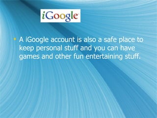 A iGoogle account is also a safe place to keep personal stuff and you can have games and other fun entertaining stuff.
