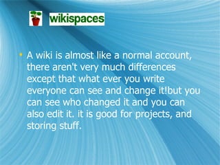 A wiki is almost like a normal account, there aren't very much differences except that what ever you write everyone can see and change it!but you can see who changed it and you can also edit it. it is good for projects, and storing stuff.