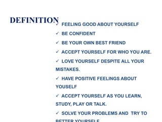 DEFINITION FEELING GOOD ABOUT YOURSELF
 BE CONFIDENT
 BE YOUR OWN BEST FRIEND
 ACCEPT YOURSELF FOR WHO YOU ARE.
 LOVE YOURSELF DESPITE ALL YOUR
MISTAKES.
 HAVE POSITIVE FEELINGS ABOUT
YOUSELF
 ACCEPT YOURSELF AS YOU LEARN,
STUDY, PLAY OR TALK.
 SOLVE YOUR PROBLEMS AND TRY TO
 