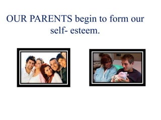 OUR PARENTS begin to form our
self- esteem.
 