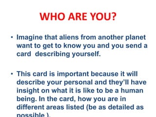 WHO ARE YOU?
• Imagine that aliens from another planet
want to get to know you and you send a
card describing yourself.
• This card is important because it will
describe your personal and they’ll have
insight on what it is like to be a human
being. In the card, how you are in
different areas listed (be as detailed as
 
