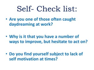 Self- Check list:
• Are you one of those often caught
daydreaming at work?
• Why is it that you have a number of
ways to improve, but hesitate to act on?
• Do you find yourself subject to lack of
self motivation at times?
 