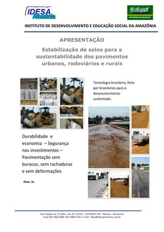 Rua Tapajós 13, 2º andar, conj. 01- Centro – CEP 69010-150 – Manaus – Amazonas
Fone (92) 3302-6689 (92) 3088-3135– E-mail idesa@idesaamazonia.com.br
INSTITUTO DE DESENVOLVIMENTO E EDUCAÇÃO SOCIAL DA AMAZÔNIA
APRESENTAÇÃO
Estabilização de solos para a
sustentabilidade dos pavimentos
urbanos, rodoviários e rurais
Ilmo. Sr.
Tecnologia brasileira, feita
por brasileiros para o
desenvolvimento
sustentado.
Durabilidade e
economia – Segurança
nos investimentos –
Pavimentação sem
buracos, sem rachaduras
e sem deformações
 
