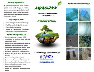 MYKO-INN
VESICULAR ARBUSCULAR -
MYCORRHIZA
TM
A TECHNOLOGY INNOVATION BY
Making Green...
INNOVATING BEST
What is Mycorrhiza?
A symbiosis between most of the
plant roots and fungi, in which
plants provide energy in the form of
sugar to the fungi & fungi give inor-
ganic nutrients and water from the
soils to the plants.
Why MYKO--INN
 Innovative production technology
 Well Researched, Quality checks
 Cost effective products
 Range of Mycorrhiza Products
suitable for various applications
 Improves plants growth and yields
 Acquisition of nutrients from soil and
transfers to plants
 Improves the nutrients uptake such as
phosphate and nitrogen to the plants
 Absorption of water from deeper layer
of soils and make available to plants
 Maintains and increase soil aggregation
 Protects the plants from drought and
Salinity
 Improves root growth of plants
 Increases surface area of the plant roots
 Recovers Plants from heavy metal stress
 Improves Low Temperature Stress
 Used in Phytoremediation
 Helps to minimize transplantation
shocks
MYKO-INN BENEFITS
MYKO-INN TECHNOLOGY
 
