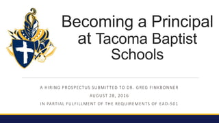 A HIRING PROSPECTUS SUBMITTED TO DR. GREG FINKBONNER
AUGUST 28, 2016
IN PARTIAL FULFILLMENT OF THE REQUIREMENTS OF EAD-501
Becoming a Principal
at Tacoma Baptist
Schools
 