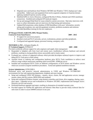 • Migrated users and hardware from Windows XP/2003 into Windows 7/2012, backup user’s data
and profiles. Added users and equipment from newly acquired companies to Experian domain
applying standard Experian security setting.
• Modified GPOs in Active Directory, configured McAfee E-Policy, Outlook and UNIX mainframe
connections. Installed and configured XP mode per request.
• Set up and managed Help Desk for issues related to current conversion. Had entry interviews with
users to collect information and exit interviews for final testing and instructions.
• Updated Dell proprietary online database (CDM QuickBase) with users’ information, security
setting and exceptions, new and old equipment inventory, problems escalation and solutions.
Provided QuickBase training for the new employees.
JP Morgan CHASE, SARCOM, IBM, Morgan Stanley.
Contractor from SmartSource 2009 – 2012
• IT support for conversion projects.
• Installed wired and Wi-Fi networks, servers, workstations, printers and other peripherals.
• Configured and upgraded laptops, personnel training, emergency calls.
MOTOROLA, INC., Arlington Heights, IL
IT Technical Support, NTWKS IT 2005 – 2008
Provided worldwide software support for sales engineers and supply chain management
• Responded to helpdesk calls from local and remote users, troubleshoot software, hardware and network
problems, resulting in closing problem tickets successfully and in timely matter
• Evaluated new versions of supported software which provided developers technical reports to improve and
debug SETA Tools prior to final release
• Assisted clients in ordering and configuration hardware prior SETA Tools installation to achieve most
effective usage without unnecessary spending which saved $500 - $2000 per server
• Installed and reconfigured SETA Tools on different configurations of SUN Solaris and Windows servers
which not covered in original installation procedures. Tested and updated installation manuals.
System Administrator, GTSS EMEA 1999 – 2004
Performed active and proactive network administration in UNIX and Windows NT/2000/2003
environments for four sale engineering departments, helpdesk and users training
• Setup and configured UNIX NIS domains - masters, slaves, clients, file and application servers; manage
mounts, shares and file systems, BIND DNS and sendmail.
• Setup and configured Windows domain, setup domain controllers and clients, drive mapping, sharing, users,
discs space. Upgraded servers and workstations to Windows XP/2003; implemented and managed Active
Directory services and security.
• Performed hardware upgrades and repair, resulting in elimination of extended warranty costs.
• Provided support for NetPlan RF application and Informix Data Base to provide timely technical data for
sales team in order to secure $400M contracts in one year.
 