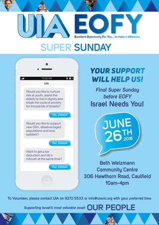 Final Super Sunday
before EOFY
Israel Needs You!
To Volunteer, please contact UIA on 9272 5533 or info@uiavic.org with your preferred time
Beth Weizmann
Community Centre
306 Hawthorn Road, Caulfield
10am-4pm
Excellent Opportunity For You... to make a difference
EOFY
SUPER SUNDAY
YOUR SUPPORT
WILL HELP US!
JUNE
262016
TH
Yes, please!
Would you like to support
new Olim, disadvantaged
populations and lone
soliders?
Yes, please!
Would you like to nurture
risk at youth, assist the
elderly to live in dignity and
break the cycle of poverty
for thousands of Israelis?
Yes, please!
Want to get a tax
deduction and do a
mitzvah at the same time?
 