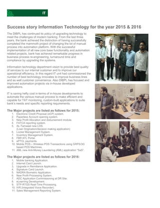 Success story Information Technology for the year 2015 & 2016
The DIBPL has continued its policy of upgrading technology to
meet the challenges of modern banking. From the last three
years, the bank achieved the distinction of having successfully
completed the mammoth project of changing the lot of manual
process into automation platform. With the successful
implementation of all new core base functionality and automation
related projects, bank has achieved remarkable progress in
business process re-engineering, turnaround time and
compliance by upgrading the systems.
Information technology department vision to provide best quality
of services to our internal customer and to improve our
operational efficiency. In this regard IT unit had commissioned the
number of best technology innovates to improve business lines
and as well customer convenience. Also DIBPL has focused and
improved automation projects via in-house developed
applications.
IT is saving hefty cost in-terms of in-house developments to
automate the various manual process to make efficient and
capable for TAT monitoring, custom-built applications to suite
bank’s needs and specific reporting requirements.
The Major projects are listed as follows for 2015:
1. Electronic Credit Proposal (eCP) system.
2. Paperless Account opening system.
3. New Profit Allocation and disbursement module.
4. FATCA reporting system.
5. AL-Tamweel new LOS.
(Loan Origination/decision making application)
6. Locker Management System.
7. Inventory Management System.
8. FBR ATL Portal.
9. ePTCL payments.
10. Mobile POS – Wireless POS Transactions using GRPS/3G
based POS Machines.
11. AML new Anti-Money Laundering (AML) application “SaS”.
The Major projects are listed as follows for 2016:
1. Mobile banking Application.
2. Internet Card Launch.
3. Upgrade in Remittance Application.
4. Signature Card Launch.
5. NADRA Biometric Application.
6. New Profit Processing System.
7. ADC Application Commissioning at DR Site.
8. eLearning Development.
9. STP-RTGS Real-Time Processing.
10. IVR (Integrated Voice Recorder).
11. Sales Management Reporting System.
 