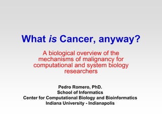 What is Cancer, anyway?
A biological overview of the
mechanisms of malignancy for
computational and system biology
researchers
Pedro Romero, PhD.
School of Informatics
Center for Computational Biology and Bioinformatics
Indiana University - Indianapolis
 
