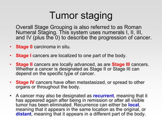 Tumor staging
Overall Stage Grouping is also referred to as Roman
Numeral Staging. This system uses numerals I, II, III,
and IV (plus the 0) to describe the progression of cancer.
• Stage 0 carcinoma in situ.
• Stage I cancers are localized to one part of the body.
• Stage II cancers are locally advanced, as are Stage III cancers.
Whether a cancer is designated as Stage II or Stage III can
depend on the specific type of cancer.
• Stage IV cancers have often metastasized, or spread to other
organs or throughout the body.
• A cancer may also be designated as recurrent, meaning that it
has appeared again after being in remission or after all visible
tumor has been eliminated. Recurrence can either be local,
meaning that it appears in the same location as the original, or
distant, meaning that it appears in a different part of the body.
 
