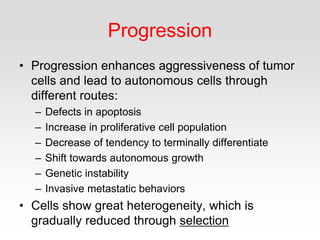 Progression
• Progression enhances aggressiveness of tumor
cells and lead to autonomous cells through
different routes:
– Defects in apoptosis
– Increase in proliferative cell population
– Decrease of tendency to terminally differentiate
– Shift towards autonomous growth
– Genetic instability
– Invasive metastatic behaviors
• Cells show great heterogeneity, which is
gradually reduced through selection
 