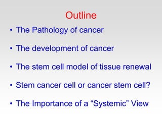 Outline
• The Pathology of cancer
• The development of cancer
• The stem cell model of tissue renewal
• Stem cancer cell or cancer stem cell?
• The Importance of a “Systemic” View
 