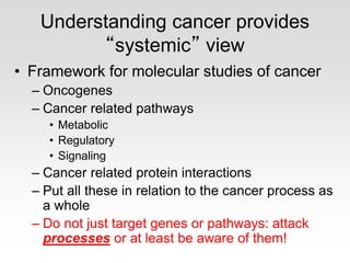 Understanding cancer provides
“systemic” view
• Framework for molecular studies of cancer
– Oncogenes
– Cancer related pathways
• Metabolic
• Regulatory
• Signaling
– Cancer related protein interactions
– Put all these in relation to the cancer process as
a whole
– Do not just target genes or pathways: attack
processes or at least be aware of them!
 