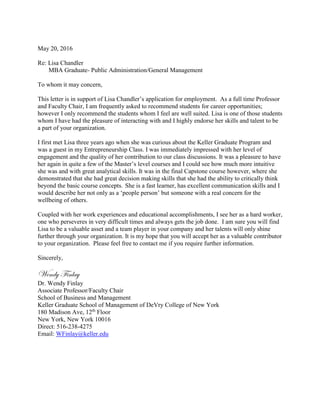 May 20, 2016
Re: Lisa Chandler
MBA Graduate- Public Administration/General Management
To whom it may concern,
This letter is in support of Lisa Chandler’s application for employment. As a full time Professor
and Faculty Chair, I am frequently asked to recommend students for career opportunities;
however I only recommend the students whom I feel are well suited. Lisa is one of those students
whom I have had the pleasure of interacting with and I highly endorse her skills and talent to be
a part of your organization.
I first met Lisa three years ago when she was curious about the Keller Graduate Program and
was a guest in my Entrepreneurship Class. I was immediately impressed with her level of
engagement and the quality of her contribution to our class discussions. It was a pleasure to have
her again in quite a few of the Master’s level courses and I could see how much more intuitive
she was and with great analytical skills. It was in the final Capstone course however, where she
demonstrated that she had great decision making skills that she had the ability to critically think
beyond the basic course concepts. She is a fast learner, has excellent communication skills and I
would describe her not only as a ‘people person’ but someone with a real concern for the
wellbeing of others.
Coupled with her work experiences and educational accomplishments, I see her as a hard worker,
one who perseveres in very difficult times and always gets the job done. I am sure you will find
Lisa to be a valuable asset and a team player in your company and her talents will only shine
further through your organization. It is my hope that you will accept her as a valuable contributor
to your organization. Please feel free to contact me if you require further information.
Sincerely,
Wendy Finlay
Dr. Wendy Finlay
Associate Professor/Faculty Chair
School of Business and Management
Keller Graduate School of Management of DeVry College of New York
180 Madison Ave, 12th
Floor
New York, New York 10016
Direct: 516-238-4275
Email: WFinlay@keller.edu
 