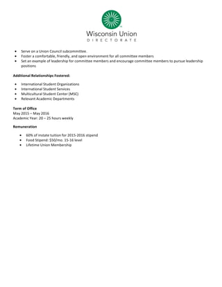  
• Serve	
  on	
  a	
  Union	
  Council	
  subcommittee.	
  
• Foster	
  a	
  comfortable,	
  friendly,	
  and	
  open	
  environment	
  for	
  all	
  committee	
  members	
  
• Set	
  an	
  example	
  of	
  leadership	
  for	
  committee	
  members	
  and	
  encourage	
  committee	
  members	
  to	
  pursue	
  leadership	
  
positions	
  
	
  
Additional	
  Relationships	
  Fostered:	
  
• International	
  Student	
  Organizations	
  
• International	
  Student	
  Services	
  
• Multicultural	
  Student	
  Center	
  (MSC)	
  
• Relevant	
  Academic	
  Departments	
  
	
  
Term	
  of	
  Office	
  
May	
  2015	
  –	
  May	
  2016	
  
Academic	
  Year:	
  20	
  –	
  25	
  hours	
  weekly	
  
Remuneration	
  
• 60%	
  of	
  instate	
  tuition	
  for	
  2015-­‐2016	
  stipend	
  
• Food	
  Stipend:	
  $50/mo.	
  15-­‐16	
  level	
  
• Lifetime	
  Union	
  Membership	
  
	
  
 